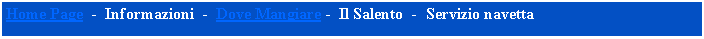 Casella di testo: Home Page  -  Informazioni  -  Dove Mangiare -  Il Salento  -  Servizio navetta  